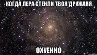 когда лера стенли твоя дружаня охуенно