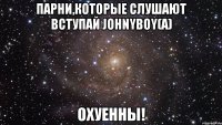 парни,которые слушают вступай johnyboy(а) охуенны!