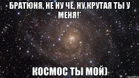 братюня, не ну чё, ну крутая ты у меня!* космос ты мой)