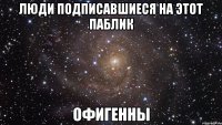 люди подписавшиеся на этот паблик офигенны