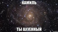 камиль ты ахуенный