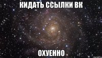 кидать ссылки вк охуенно