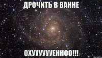 дрочить в ванне охууууууенноо!!!