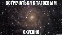 встречаться с тагоевым охуенно