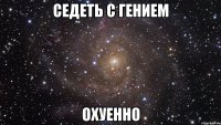 седеть с гением охуенно