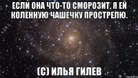 если она что-то сморозит, я ей коленную чашечку прострелю. (с) илья гилев