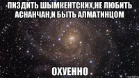 пиздить шымкентских,не любить аснанчан,и быть алматинцом охуенно