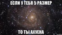 если у тебя 5 размер то ты ахуена