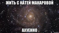 жить с катей макаровой ахуенно