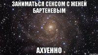 заниматься сексом с женей бартеневым ахуенно