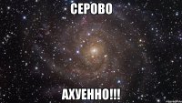 серово ахуенно!!!