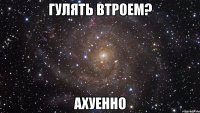 гулять втроем? ахуенно