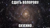 сдать волорову охуенно