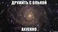 дружить с олькой ахуенно