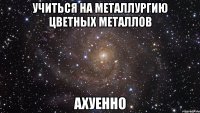 учиться на металлургию цветных металлов ахуенно