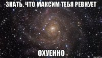 знать, что максим тебя ревнует охуенно