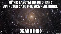 уйти с работы до того, как у артистов закончилась репетиция, обалденно