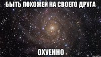 быть похожей на своего друга охуенно