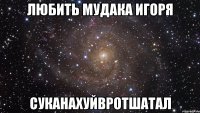 любить мудака игоря суканахуйвротшатал