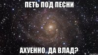 петь под песни ахуенно, да влад?