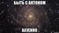 быть с антоном ахуенно