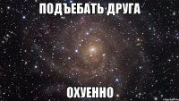 подъебать друга охуенно