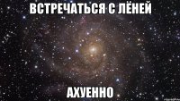 встречаться с лёней ахуенно