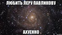 любить леру павликову ахуенно