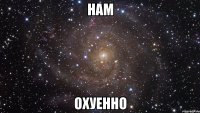 нам охуенно