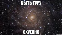 быть гуру охуенно