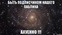 быть подписчиком нашего паблика ахуенно !!!