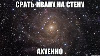 срать ивану на стену ахуенно