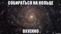 собираться на кольце охуенно