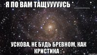 я по вам тащууууусь *____* ускова, не будь бревном, как кристина :*