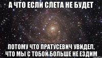 а что если слета не будет потому что пратусевич увидел, что мы с тобой больше не ездим