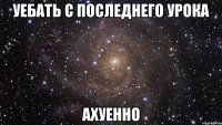 уебать с последнего урока ахуенно