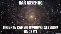 как ахуенно любить самую лучшую девушку на свете