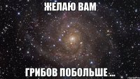 желаю вам грибов побольше ...