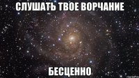 слушать твое ворчание бесценно