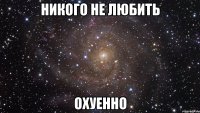 никого не любить охуенно