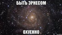 быть эрнесом охуенно