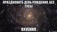 праздновать день рождения, без тусы охуенно