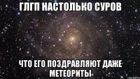 глгп настолько суров что его поздравляют даже метеориты