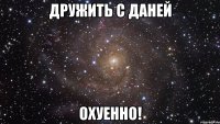 дружить с даней охуенно!