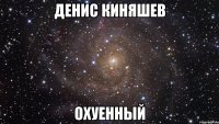 денис киняшев охуенный