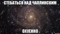 стебаться над чаплинским охуенно