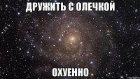 дружить с олечкой охуенно