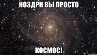 ноздри вы просто космос!