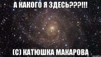 а какого я здесь???!!! (с) катюшка макарова