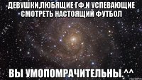 девушки,любящие гф,и успевающие смотреть настоящий футбол вы умопомрачительны.^^